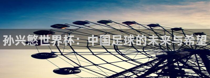 世界杯转播表:孙兴慜世界杯:中国足球的未来与希望